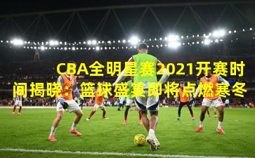 CBA全明星赛2021开赛时间揭晓：篮球盛宴即将点燃寒冬